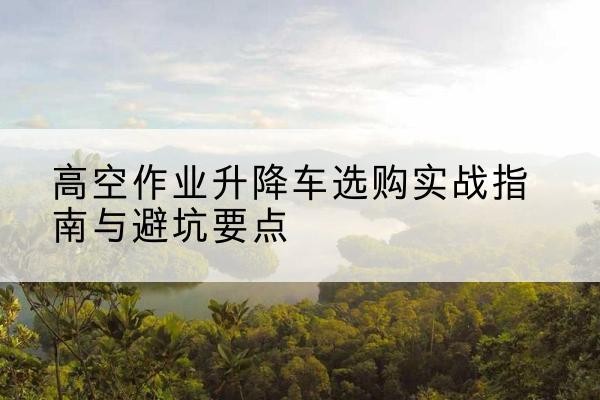 连云港升降车怎么选-高空作业升降车选购实战指南与避坑要点