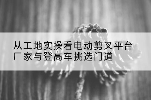 连云港电动剪叉升降平台厂家-从工地实操看电动剪叉平台厂家与登高车挑选门道