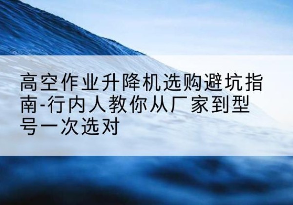 连云港升降平台厂家-高空作业升降机选购避坑指南-行内人教你从厂家到型号一次选对