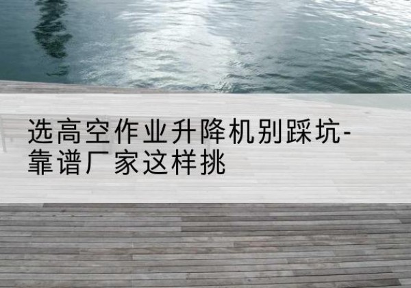 连云港剪叉式升降机厂家-选高空作业升降机别踩坑-靠谱厂家这样挑