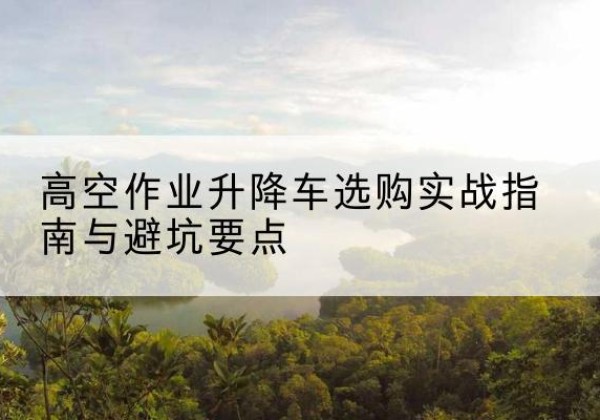 连云港升降车怎么选-高空作业升降车选购实战指南与避坑要点